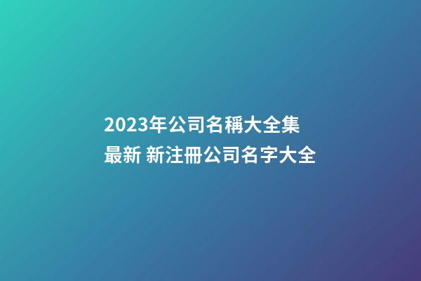 2023年公司名稱大全集最新 新注冊公司名字大全-第1張-公司起名-玄機派
